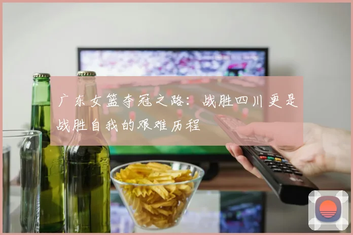 广东女篮夺冠之路：战胜四川更是战胜自我的艰难历程