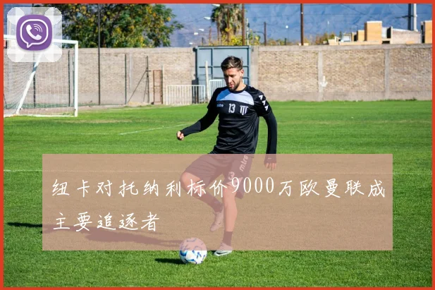 纽卡对托纳利标价9000万欧曼联成主要追逐者