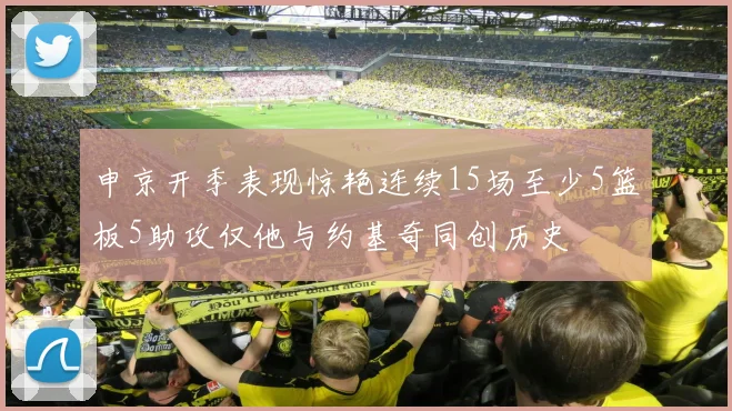 申京开季表现惊艳连续15场至少5篮板5助攻仅他与约基奇同创历史