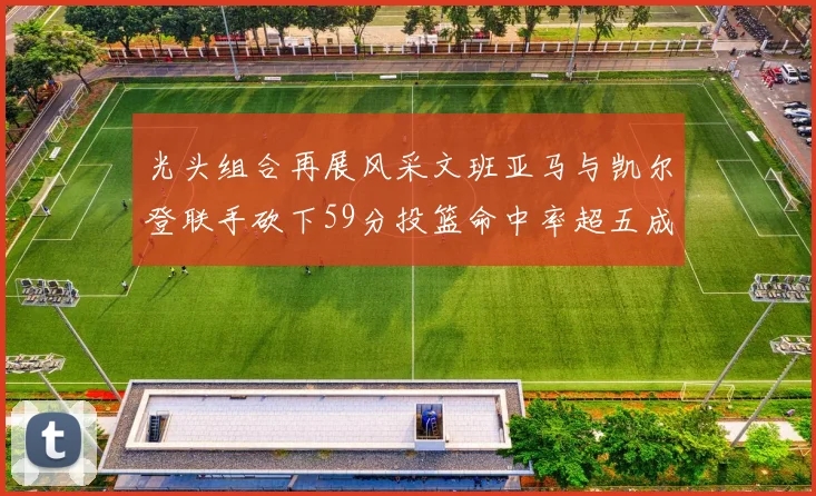 光头组合再展风采文班亚马与凯尔登联手砍下59分投篮命中率超五成