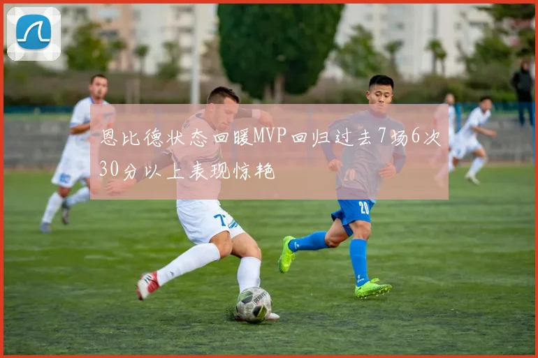 恩比德状态回暖MVP回归过去7场6次30分以上表现惊艳