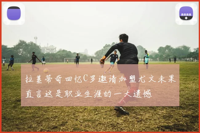 拉基蒂奇回忆C罗邀请加盟尤文未果直言这是职业生涯的一大遗憾