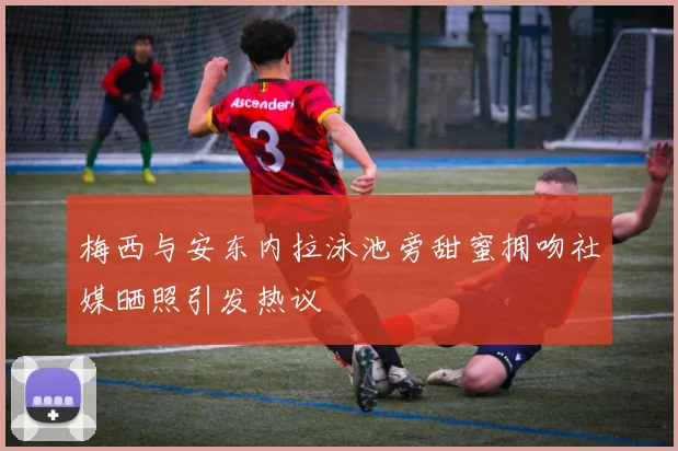 梅西与安东内拉泳池旁甜蜜拥吻社媒晒照引发热议