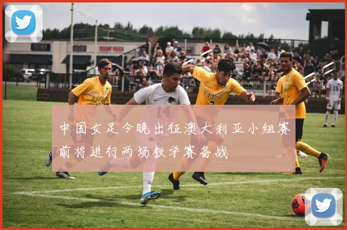 中国女足今晚出征澳大利亚小组赛前将进行两场教学赛备战