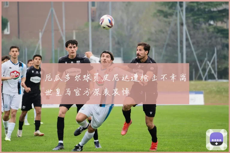 厄瓜多尔球员皮尼达遭枪击不幸离世皇马官方深表哀悼