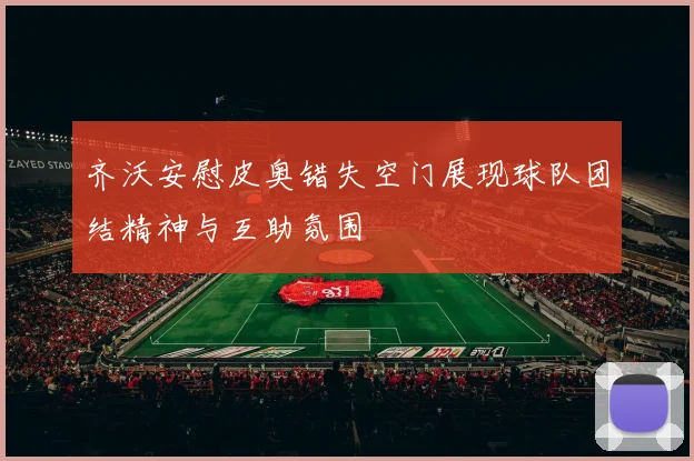 齐沃安慰皮奥错失空门展现球队团结精神与互助氛围